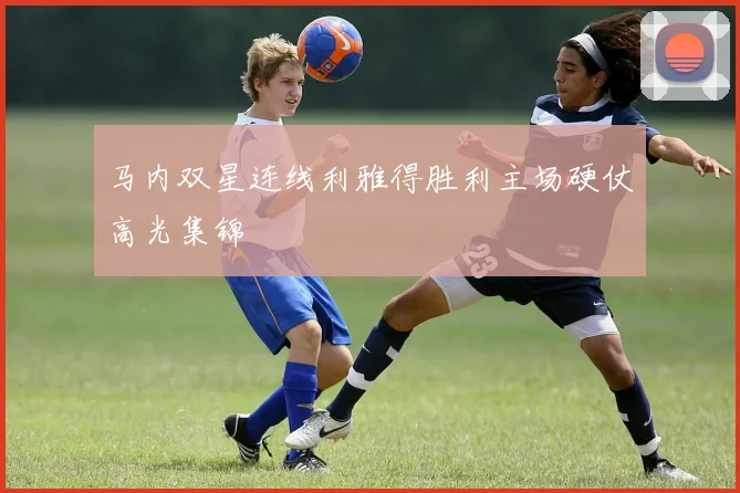马内双星连线利雅得胜利主场硬仗高光集锦