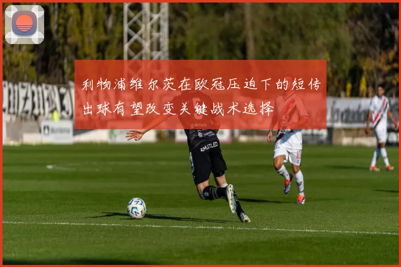 利物浦维尔茨在欧冠压迫下的短传出球有望改变关键战术选择