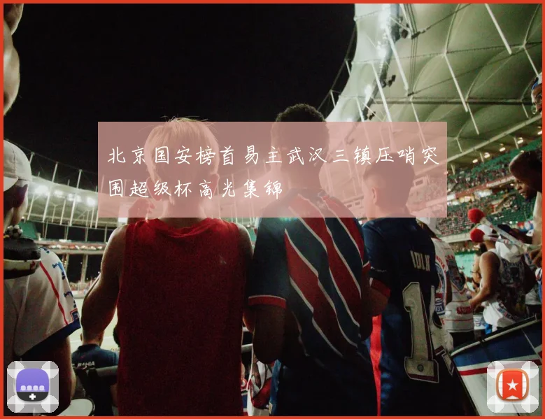 北京国安榜首易主武汉三镇压哨突围超级杯高光集锦