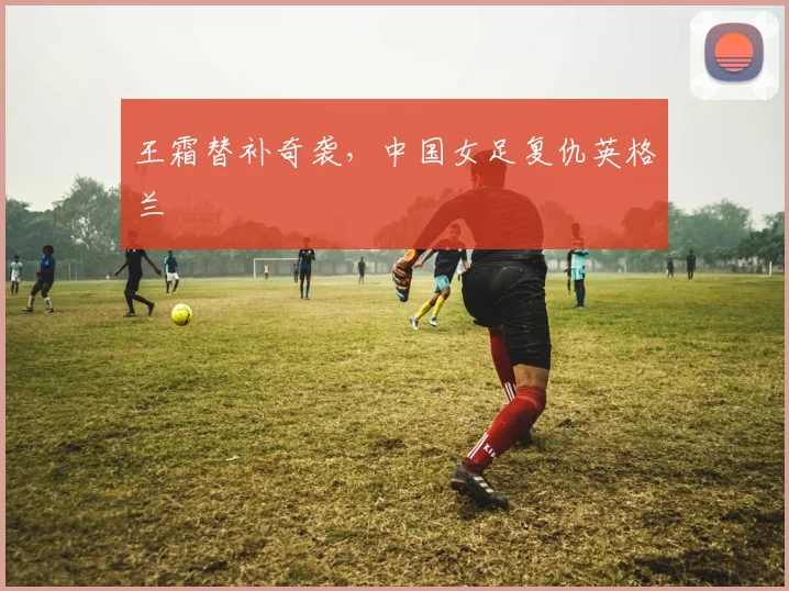 王霜替补奇袭,中国女足复仇英格兰