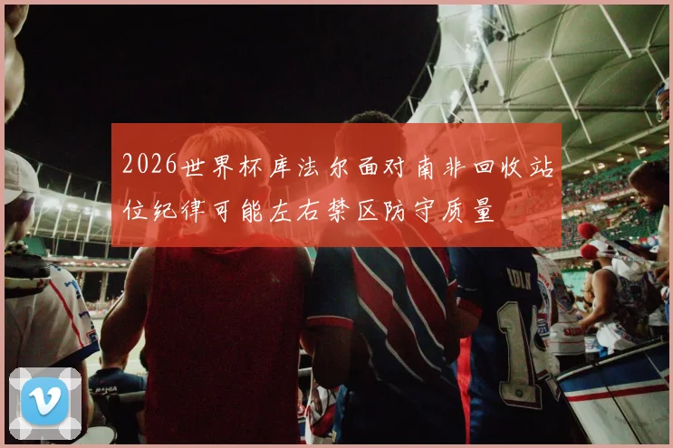 2026世界杯库法尔面对南非回收站位纪律可能左右禁区防守质量