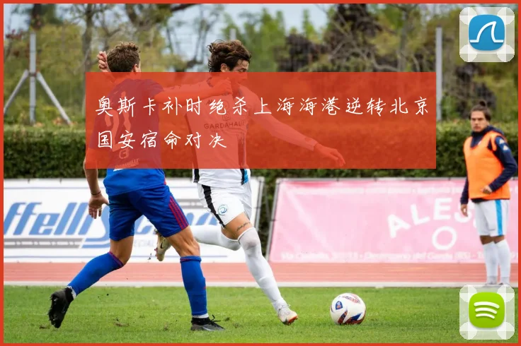 奥斯卡补时绝杀上海海港逆转北京国安宿命对决