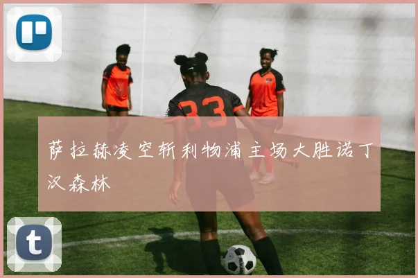 萨拉赫凌空斩利物浦主场大胜诺丁汉森林
