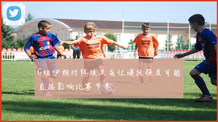 G组伊朗对阵埃及高位逼抢强度可能直接影响比赛节奏