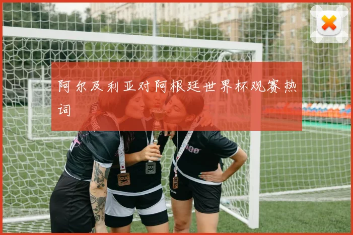 阿尔及利亚对阿根廷世界杯观赛热词