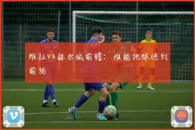维拉vs赫尔城前瞻：谁能把球送到前场