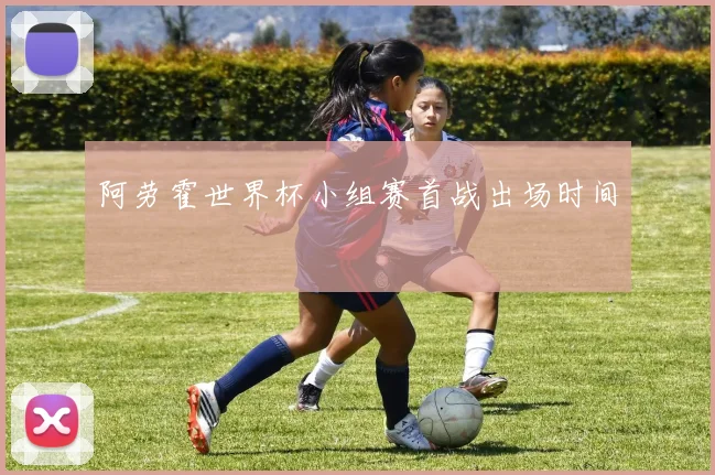 阿劳霍世界杯小组赛首战出场时间
