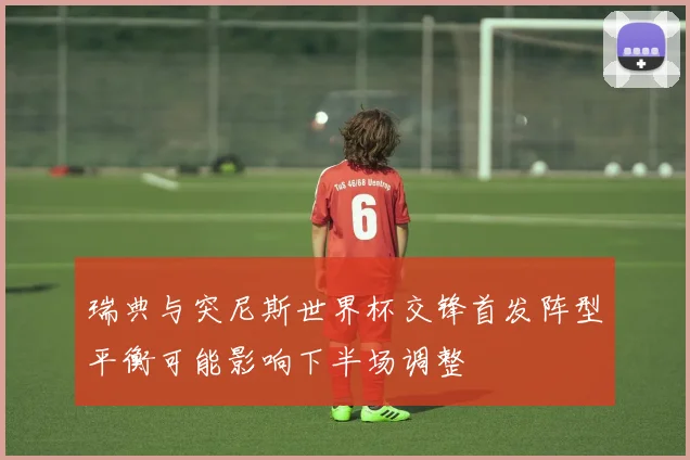 瑞典与突尼斯世界杯交锋首发阵型平衡可能影响下半场调整