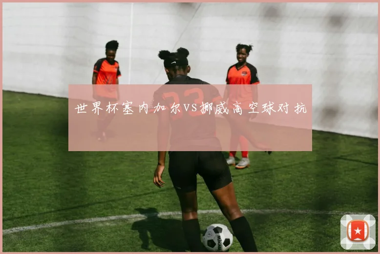 世界杯塞内加尔vs挪威高空球对抗