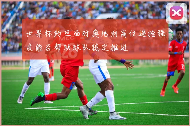 世界杯约旦面对奥地利高位逼抢强度能否帮助球队稳定推进