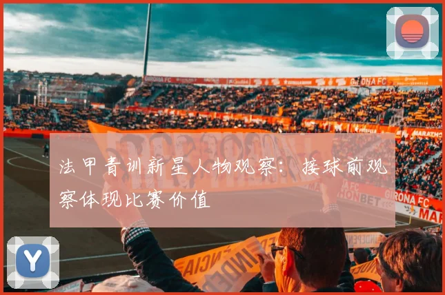 法甲青训新星人物观察:接球前观察体现比赛价值