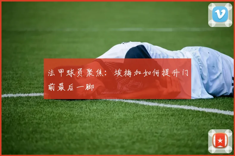 法甲球员聚焦：埃梅加如何提升门前最后一脚