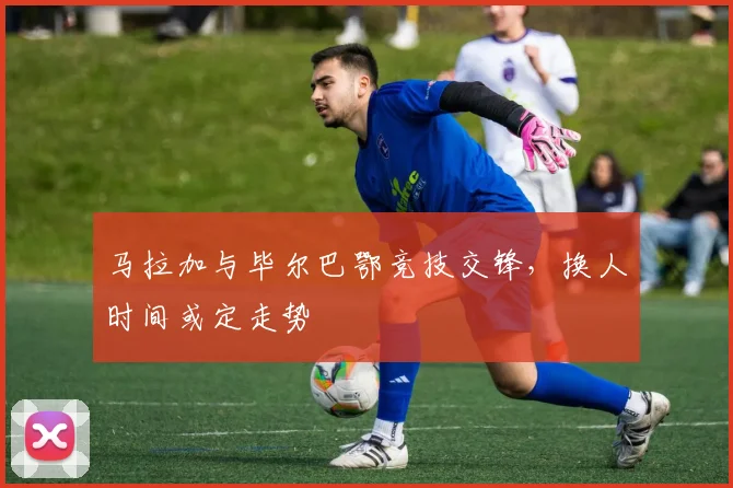 马拉加与毕尔巴鄂竞技交锋，换人时间或定走势