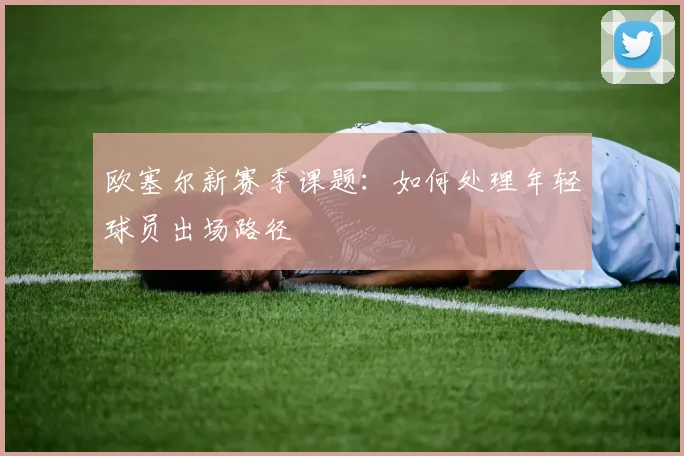 欧塞尔新赛季课题:如何处理年轻球员出场路径