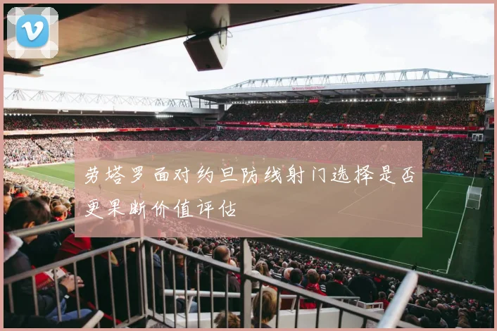 劳塔罗面对约旦防线射门选择是否更果断价值评估