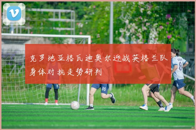 克罗地亚格瓦迪奥尔迎战英格兰队身体对抗走势研判