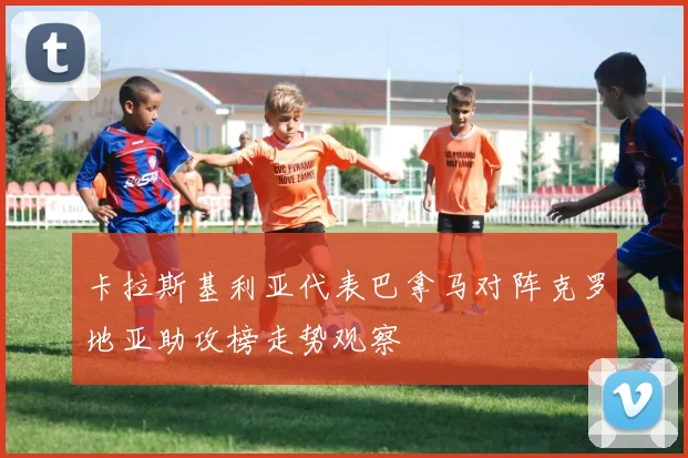 卡拉斯基利亚代表巴拿马对阵克罗地亚助攻榜走势观察