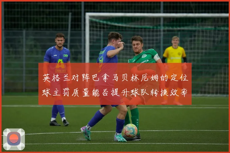英格兰对阵巴拿马贝林厄姆的定位球主罚质量能否提升球队转换效率