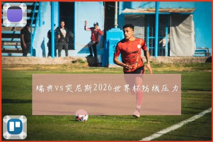 瑞典vs突尼斯2026世界杯防线压力