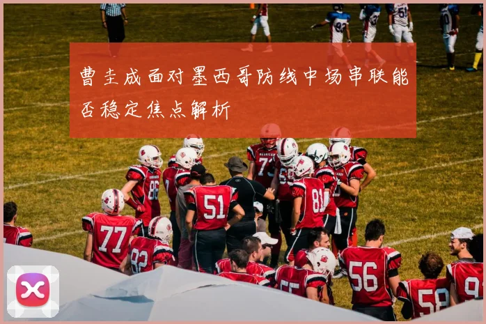 曹圭成面对墨西哥防线中场串联能否稳定焦点解析