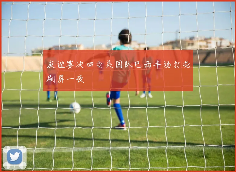 友谊赛次回合美国队巴西半场打花刷屏一夜