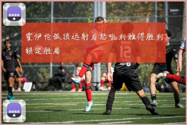 霍伊伦弧顶远射后怒吼利雅得胜利锁定胜局